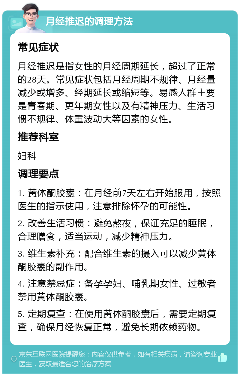 月经推迟的调理方法 常见症状 月经推迟是指女性的月经周期延长，超过了正常的28天。常见症状包括月经周期不规律、月经量减少或增多、经期延长或缩短等。易感人群主要是青春期、更年期女性以及有精神压力、生活习惯不规律、体重波动大等因素的女性。 推荐科室 妇科 调理要点 1. 黄体酮胶囊：在月经前7天左右开始服用，按照医生的指示使用，注意排除怀孕的可能性。 2. 改善生活习惯：避免熬夜，保证充足的睡眠，合理膳食，适当运动，减少精神压力。 3. 维生素补充：配合维生素的摄入可以减少黄体酮胶囊的副作用。 4. 注意禁忌症：备孕孕妇、哺乳期女性、过敏者禁用黄体酮胶囊。 5. 定期复查：在使用黄体酮胶囊后，需要定期复查，确保月经恢复正常，避免长期依赖药物。