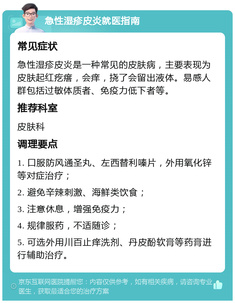 急性湿疹皮炎就医指南 常见症状 急性湿疹皮炎是一种常见的皮肤病，主要表现为皮肤起红疙瘩，会痒，挠了会留出液体。易感人群包括过敏体质者、免疫力低下者等。 推荐科室 皮肤科 调理要点 1. 口服防风通圣丸、左西替利嗪片，外用氧化锌等对症治疗； 2. 避免辛辣刺激、海鲜类饮食； 3. 注意休息，增强免疫力； 4. 规律服药，不适随诊； 5. 可选外用川百止痒洗剂、丹皮酚软膏等药膏进行辅助治疗。