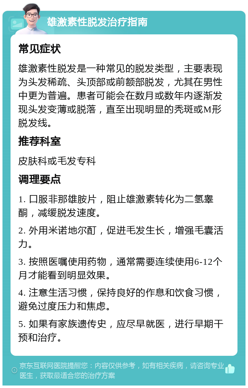 雄激素性脱发治疗指南 常见症状 雄激素性脱发是一种常见的脱发类型，主要表现为头发稀疏、头顶部或前额部脱发，尤其在男性中更为普遍。患者可能会在数月或数年内逐渐发现头发变薄或脱落，直至出现明显的秃斑或M形脱发线。 推荐科室 皮肤科或毛发专科 调理要点 1. 口服非那雄胺片，阻止雄激素转化为二氢睾酮，减缓脱发速度。 2. 外用米诺地尔酊，促进毛发生长，增强毛囊活力。 3. 按照医嘱使用药物，通常需要连续使用6-12个月才能看到明显效果。 4. 注意生活习惯，保持良好的作息和饮食习惯，避免过度压力和焦虑。 5. 如果有家族遗传史，应尽早就医，进行早期干预和治疗。