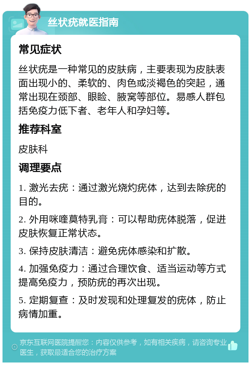 丝状疣就医指南 常见症状 丝状疣是一种常见的皮肤病，主要表现为皮肤表面出现小的、柔软的、肉色或淡褐色的突起，通常出现在颈部、眼睑、腋窝等部位。易感人群包括免疫力低下者、老年人和孕妇等。 推荐科室 皮肤科 调理要点 1. 激光去疣：通过激光烧灼疣体，达到去除疣的目的。 2. 外用咪喹莫特乳膏：可以帮助疣体脱落，促进皮肤恢复正常状态。 3. 保持皮肤清洁：避免疣体感染和扩散。 4. 加强免疫力：通过合理饮食、适当运动等方式提高免疫力，预防疣的再次出现。 5. 定期复查：及时发现和处理复发的疣体，防止病情加重。