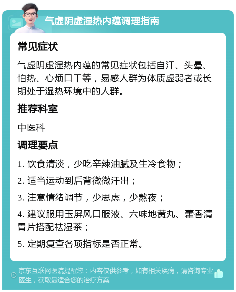 气虚阴虚湿热内蕴调理指南 常见症状 气虚阴虚湿热内蕴的常见症状包括自汗、头晕、怕热、心烦口干等，易感人群为体质虚弱者或长期处于湿热环境中的人群。 推荐科室 中医科 调理要点 1. 饮食清淡，少吃辛辣油腻及生冷食物； 2. 适当运动到后背微微汗出； 3. 注意情绪调节，少思虑，少熬夜； 4. 建议服用玉屏风口服液、六味地黄丸、藿香清胃片搭配祛湿茶； 5. 定期复查各项指标是否正常。