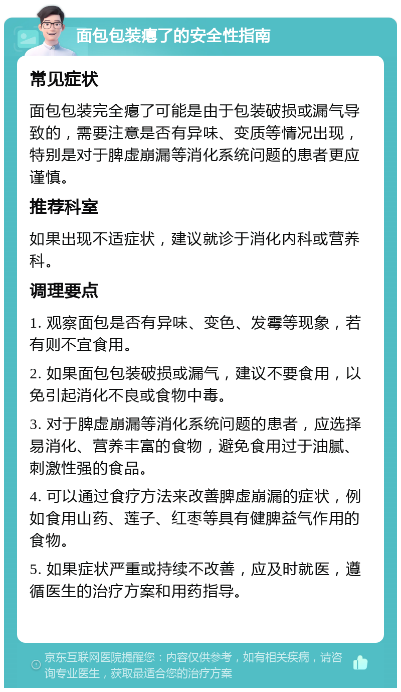 面包包装瘪了的安全性指南 常见症状 面包包装完全瘪了可能是由于包装破损或漏气导致的，需要注意是否有异味、变质等情况出现，特别是对于脾虚崩漏等消化系统问题的患者更应谨慎。 推荐科室 如果出现不适症状，建议就诊于消化内科或营养科。 调理要点 1. 观察面包是否有异味、变色、发霉等现象，若有则不宜食用。 2. 如果面包包装破损或漏气，建议不要食用，以免引起消化不良或食物中毒。 3. 对于脾虚崩漏等消化系统问题的患者，应选择易消化、营养丰富的食物，避免食用过于油腻、刺激性强的食品。 4. 可以通过食疗方法来改善脾虚崩漏的症状，例如食用山药、莲子、红枣等具有健脾益气作用的食物。 5. 如果症状严重或持续不改善，应及时就医，遵循医生的治疗方案和用药指导。