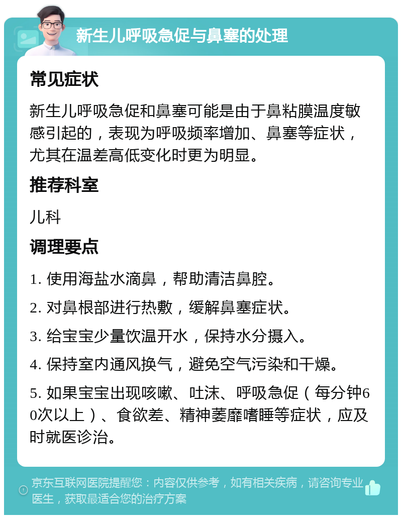 新生儿呼吸急促与鼻塞的处理 常见症状 新生儿呼吸急促和鼻塞可能是由于鼻粘膜温度敏感引起的，表现为呼吸频率增加、鼻塞等症状，尤其在温差高低变化时更为明显。 推荐科室 儿科 调理要点 1. 使用海盐水滴鼻，帮助清洁鼻腔。 2. 对鼻根部进行热敷，缓解鼻塞症状。 3. 给宝宝少量饮温开水，保持水分摄入。 4. 保持室内通风换气，避免空气污染和干燥。 5. 如果宝宝出现咳嗽、吐沫、呼吸急促（每分钟60次以上）、食欲差、精神萎靡嗜睡等症状，应及时就医诊治。