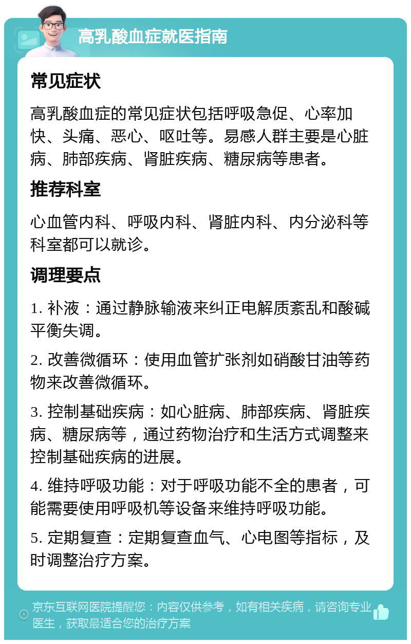 高乳酸血症就医指南 常见症状 高乳酸血症的常见症状包括呼吸急促、心率加快、头痛、恶心、呕吐等。易感人群主要是心脏病、肺部疾病、肾脏疾病、糖尿病等患者。 推荐科室 心血管内科、呼吸内科、肾脏内科、内分泌科等科室都可以就诊。 调理要点 1. 补液：通过静脉输液来纠正电解质紊乱和酸碱平衡失调。 2. 改善微循环：使用血管扩张剂如硝酸甘油等药物来改善微循环。 3. 控制基础疾病：如心脏病、肺部疾病、肾脏疾病、糖尿病等，通过药物治疗和生活方式调整来控制基础疾病的进展。 4. 维持呼吸功能：对于呼吸功能不全的患者，可能需要使用呼吸机等设备来维持呼吸功能。 5. 定期复查：定期复查血气、心电图等指标，及时调整治疗方案。