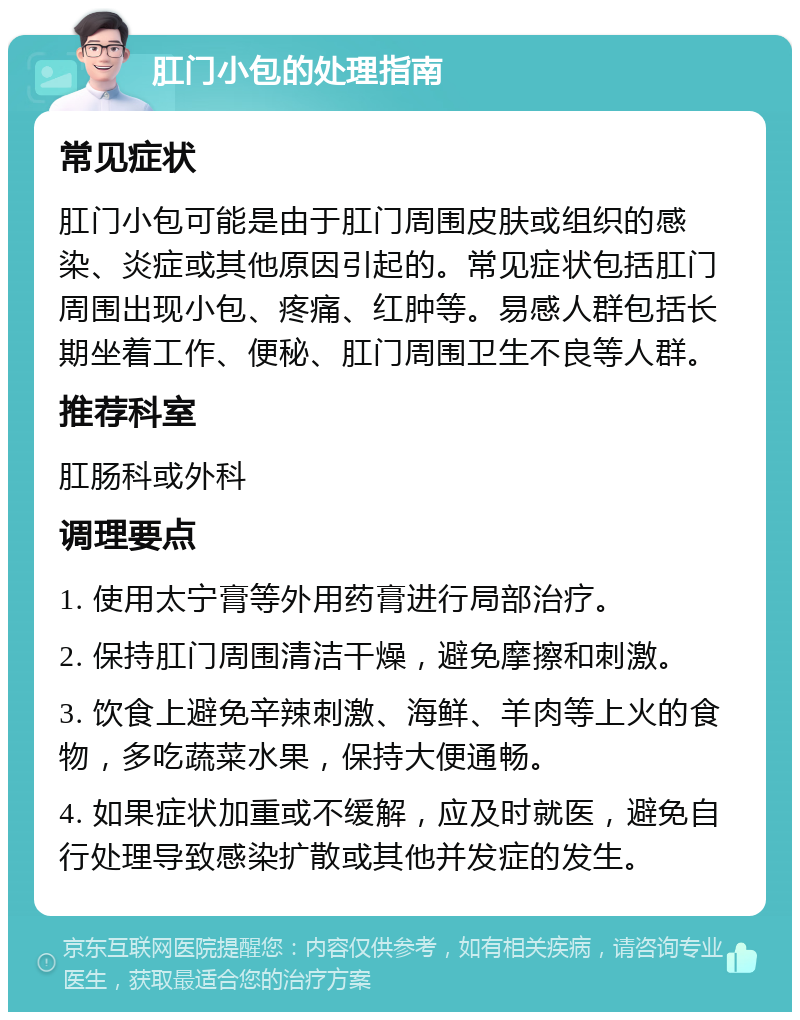 肛门小包的处理指南 常见症状 肛门小包可能是由于肛门周围皮肤或组织的感染、炎症或其他原因引起的。常见症状包括肛门周围出现小包、疼痛、红肿等。易感人群包括长期坐着工作、便秘、肛门周围卫生不良等人群。 推荐科室 肛肠科或外科 调理要点 1. 使用太宁膏等外用药膏进行局部治疗。 2. 保持肛门周围清洁干燥，避免摩擦和刺激。 3. 饮食上避免辛辣刺激、海鲜、羊肉等上火的食物，多吃蔬菜水果，保持大便通畅。 4. 如果症状加重或不缓解，应及时就医，避免自行处理导致感染扩散或其他并发症的发生。