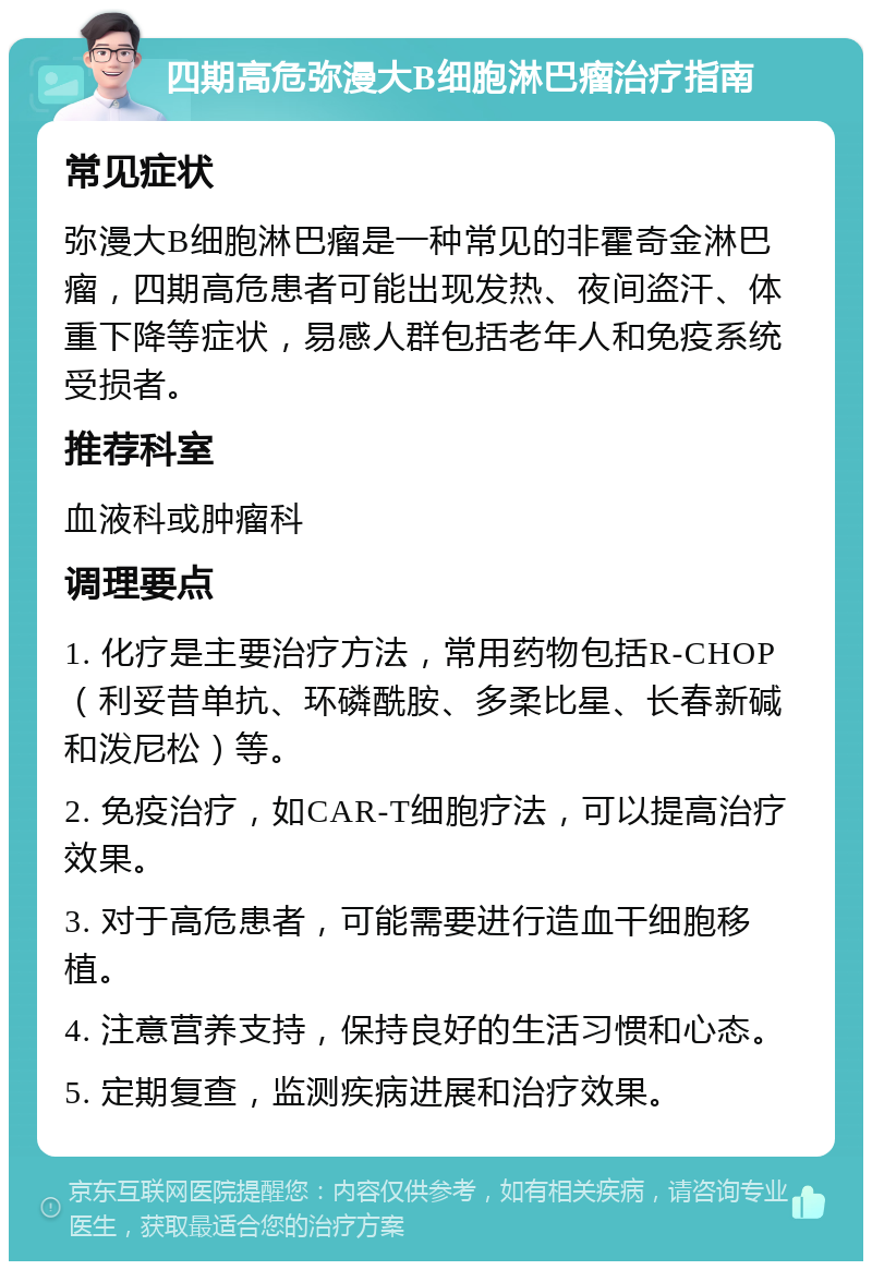 四期高危弥漫大B细胞淋巴瘤治疗指南 常见症状 弥漫大B细胞淋巴瘤是一种常见的非霍奇金淋巴瘤，四期高危患者可能出现发热、夜间盗汗、体重下降等症状，易感人群包括老年人和免疫系统受损者。 推荐科室 血液科或肿瘤科 调理要点 1. 化疗是主要治疗方法，常用药物包括R-CHOP（利妥昔单抗、环磷酰胺、多柔比星、长春新碱和泼尼松）等。 2. 免疫治疗，如CAR-T细胞疗法，可以提高治疗效果。 3. 对于高危患者，可能需要进行造血干细胞移植。 4. 注意营养支持，保持良好的生活习惯和心态。 5. 定期复查，监测疾病进展和治疗效果。