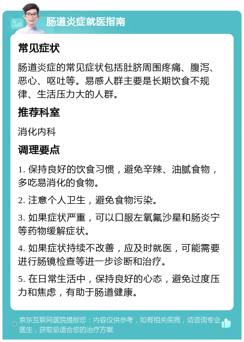 肠道炎症就医指南 常见症状 肠道炎症的常见症状包括肚脐周围疼痛、腹泻、恶心、呕吐等。易感人群主要是长期饮食不规律、生活压力大的人群。 推荐科室 消化内科 调理要点 1. 保持良好的饮食习惯，避免辛辣、油腻食物，多吃易消化的食物。 2. 注意个人卫生，避免食物污染。 3. 如果症状严重，可以口服左氧氟沙星和肠炎宁等药物缓解症状。 4. 如果症状持续不改善，应及时就医，可能需要进行肠镜检查等进一步诊断和治疗。 5. 在日常生活中，保持良好的心态，避免过度压力和焦虑，有助于肠道健康。