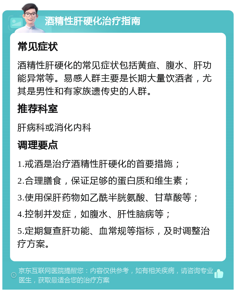 酒精性肝硬化治疗指南 常见症状 酒精性肝硬化的常见症状包括黄疸、腹水、肝功能异常等。易感人群主要是长期大量饮酒者，尤其是男性和有家族遗传史的人群。 推荐科室 肝病科或消化内科 调理要点 1.戒酒是治疗酒精性肝硬化的首要措施； 2.合理膳食，保证足够的蛋白质和维生素； 3.使用保肝药物如乙酰半胱氨酸、甘草酸等； 4.控制并发症，如腹水、肝性脑病等； 5.定期复查肝功能、血常规等指标，及时调整治疗方案。