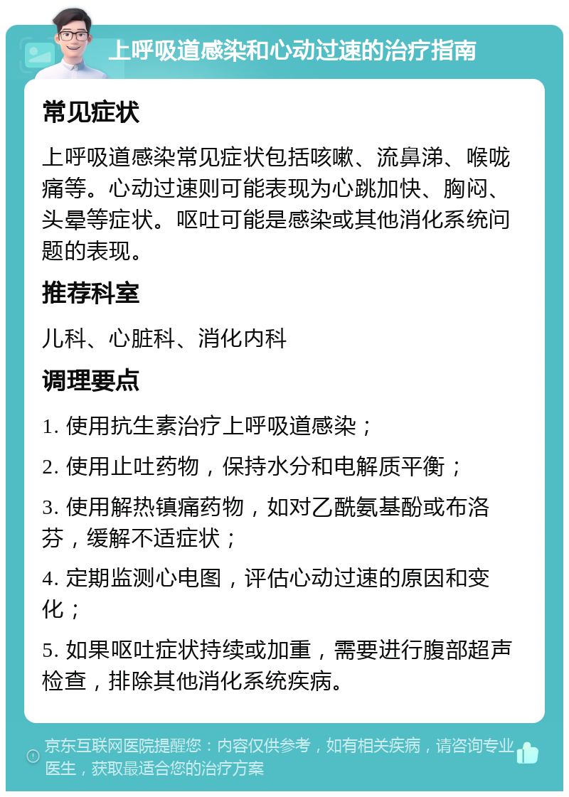 上呼吸道感染和心动过速的治疗指南 常见症状 上呼吸道感染常见症状包括咳嗽、流鼻涕、喉咙痛等。心动过速则可能表现为心跳加快、胸闷、头晕等症状。呕吐可能是感染或其他消化系统问题的表现。 推荐科室 儿科、心脏科、消化内科 调理要点 1. 使用抗生素治疗上呼吸道感染； 2. 使用止吐药物，保持水分和电解质平衡； 3. 使用解热镇痛药物，如对乙酰氨基酚或布洛芬，缓解不适症状； 4. 定期监测心电图，评估心动过速的原因和变化； 5. 如果呕吐症状持续或加重，需要进行腹部超声检查，排除其他消化系统疾病。