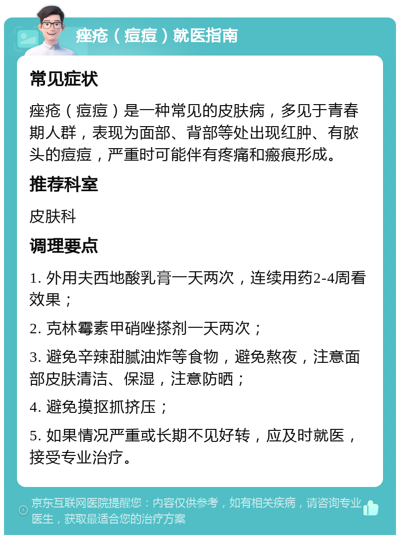 痤疮（痘痘）就医指南 常见症状 痤疮（痘痘）是一种常见的皮肤病，多见于青春期人群，表现为面部、背部等处出现红肿、有脓头的痘痘，严重时可能伴有疼痛和瘢痕形成。 推荐科室 皮肤科 调理要点 1. 外用夫西地酸乳膏一天两次，连续用药2-4周看效果； 2. 克林霉素甲硝唑搽剂一天两次； 3. 避免辛辣甜腻油炸等食物，避免熬夜，注意面部皮肤清洁、保湿，注意防晒； 4. 避免摸抠抓挤压； 5. 如果情况严重或长期不见好转，应及时就医，接受专业治疗。