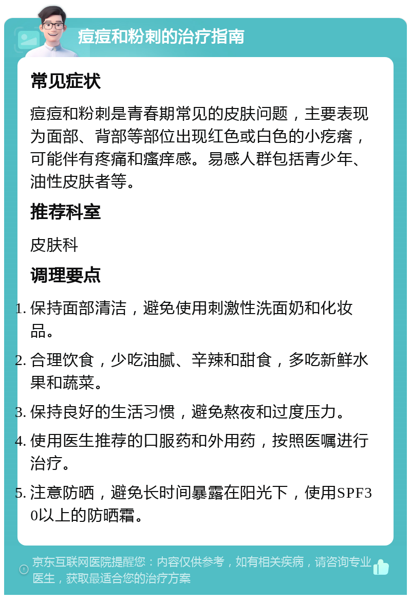 痘痘和粉刺的治疗指南 常见症状 痘痘和粉刺是青春期常见的皮肤问题，主要表现为面部、背部等部位出现红色或白色的小疙瘩，可能伴有疼痛和瘙痒感。易感人群包括青少年、油性皮肤者等。 推荐科室 皮肤科 调理要点 保持面部清洁，避免使用刺激性洗面奶和化妆品。 合理饮食，少吃油腻、辛辣和甜食，多吃新鲜水果和蔬菜。 保持良好的生活习惯，避免熬夜和过度压力。 使用医生推荐的口服药和外用药，按照医嘱进行治疗。 注意防晒，避免长时间暴露在阳光下，使用SPF30以上的防晒霜。