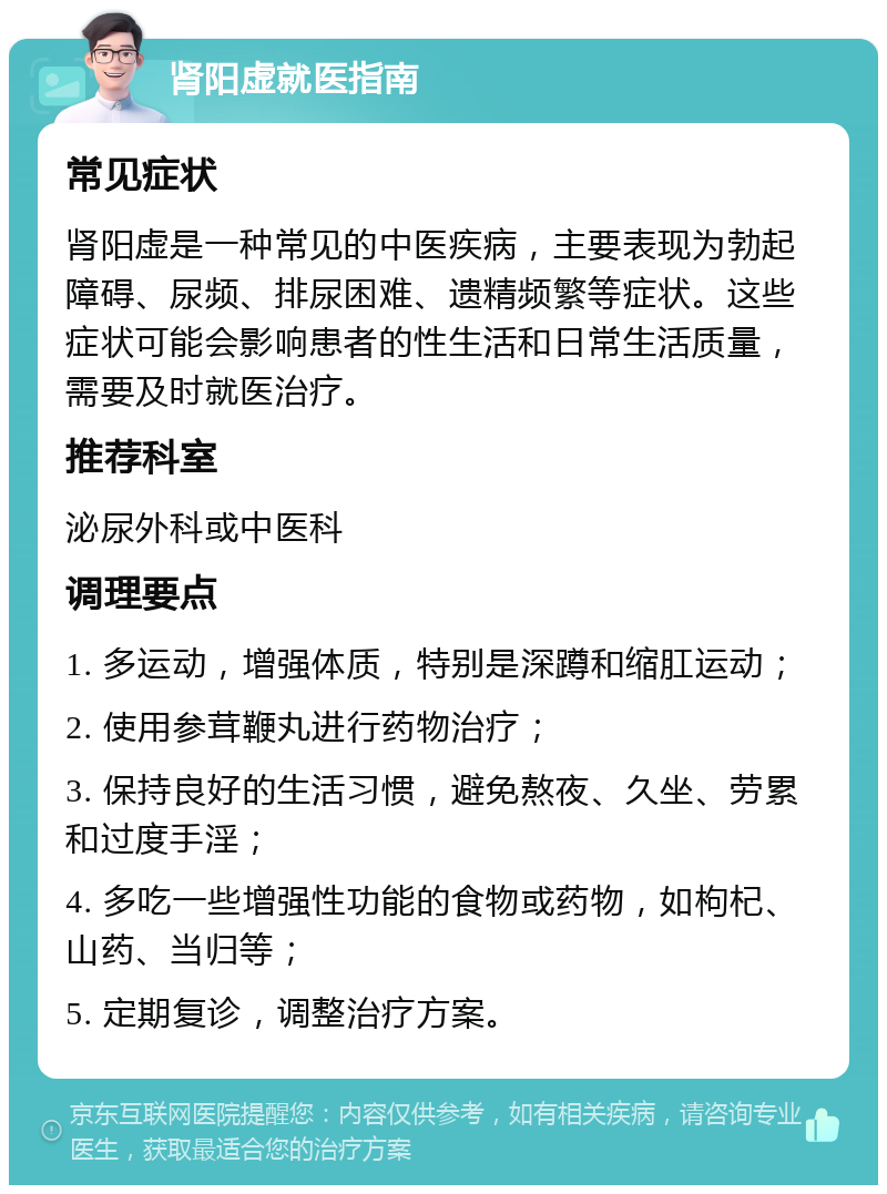 肾阳虚就医指南 常见症状 肾阳虚是一种常见的中医疾病，主要表现为勃起障碍、尿频、排尿困难、遗精频繁等症状。这些症状可能会影响患者的性生活和日常生活质量，需要及时就医治疗。 推荐科室 泌尿外科或中医科 调理要点 1. 多运动，增强体质，特别是深蹲和缩肛运动； 2. 使用参茸鞭丸进行药物治疗； 3. 保持良好的生活习惯，避免熬夜、久坐、劳累和过度手淫； 4. 多吃一些增强性功能的食物或药物，如枸杞、山药、当归等； 5. 定期复诊，调整治疗方案。