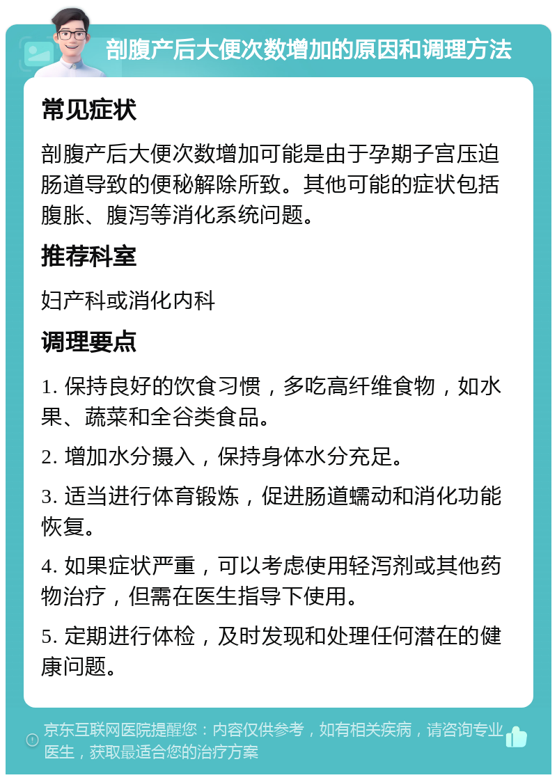 剖腹产后大便次数增加的原因和调理方法 常见症状 剖腹产后大便次数增加可能是由于孕期子宫压迫肠道导致的便秘解除所致。其他可能的症状包括腹胀、腹泻等消化系统问题。 推荐科室 妇产科或消化内科 调理要点 1. 保持良好的饮食习惯，多吃高纤维食物，如水果、蔬菜和全谷类食品。 2. 增加水分摄入，保持身体水分充足。 3. 适当进行体育锻炼，促进肠道蠕动和消化功能恢复。 4. 如果症状严重，可以考虑使用轻泻剂或其他药物治疗，但需在医生指导下使用。 5. 定期进行体检，及时发现和处理任何潜在的健康问题。