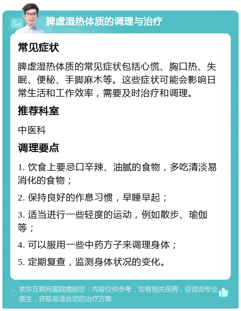 脾虚湿热体质的调理与治疗 常见症状 脾虚湿热体质的常见症状包括心慌、胸口热、失眠、便秘、手脚麻木等。这些症状可能会影响日常生活和工作效率，需要及时治疗和调理。 推荐科室 中医科 调理要点 1. 饮食上要忌口辛辣、油腻的食物，多吃清淡易消化的食物； 2. 保持良好的作息习惯，早睡早起； 3. 适当进行一些轻度的运动，例如散步、瑜伽等； 4. 可以服用一些中药方子来调理身体； 5. 定期复查，监测身体状况的变化。