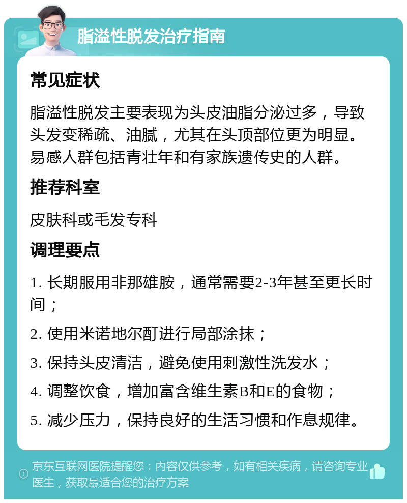 脂溢性脱发治疗指南 常见症状 脂溢性脱发主要表现为头皮油脂分泌过多，导致头发变稀疏、油腻，尤其在头顶部位更为明显。易感人群包括青壮年和有家族遗传史的人群。 推荐科室 皮肤科或毛发专科 调理要点 1. 长期服用非那雄胺，通常需要2-3年甚至更长时间； 2. 使用米诺地尔酊进行局部涂抹； 3. 保持头皮清洁，避免使用刺激性洗发水； 4. 调整饮食，增加富含维生素B和E的食物； 5. 减少压力，保持良好的生活习惯和作息规律。