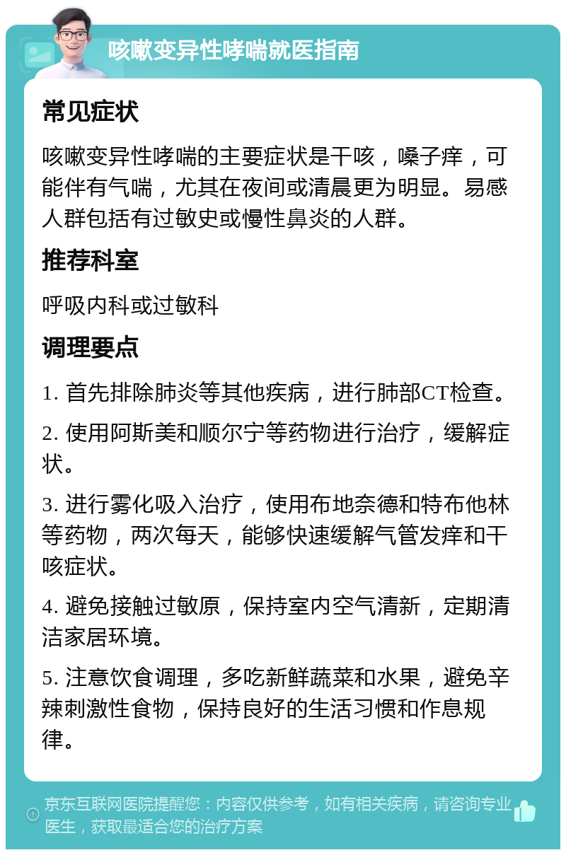 咳嗽变异性哮喘就医指南 常见症状 咳嗽变异性哮喘的主要症状是干咳，嗓子痒，可能伴有气喘，尤其在夜间或清晨更为明显。易感人群包括有过敏史或慢性鼻炎的人群。 推荐科室 呼吸内科或过敏科 调理要点 1. 首先排除肺炎等其他疾病，进行肺部CT检查。 2. 使用阿斯美和顺尔宁等药物进行治疗，缓解症状。 3. 进行雾化吸入治疗，使用布地奈德和特布他林等药物，两次每天，能够快速缓解气管发痒和干咳症状。 4. 避免接触过敏原，保持室内空气清新，定期清洁家居环境。 5. 注意饮食调理，多吃新鲜蔬菜和水果，避免辛辣刺激性食物，保持良好的生活习惯和作息规律。