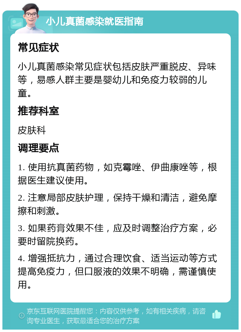 小儿真菌感染就医指南 常见症状 小儿真菌感染常见症状包括皮肤严重脱皮、异味等，易感人群主要是婴幼儿和免疫力较弱的儿童。 推荐科室 皮肤科 调理要点 1. 使用抗真菌药物，如克霉唑、伊曲康唑等，根据医生建议使用。 2. 注意局部皮肤护理，保持干燥和清洁，避免摩擦和刺激。 3. 如果药膏效果不佳，应及时调整治疗方案，必要时留院换药。 4. 增强抵抗力，通过合理饮食、适当运动等方式提高免疫力，但口服液的效果不明确，需谨慎使用。