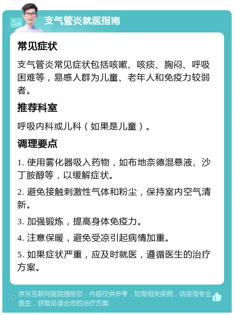 支气管炎就医指南 常见症状 支气管炎常见症状包括咳嗽、咳痰、胸闷、呼吸困难等，易感人群为儿童、老年人和免疫力较弱者。 推荐科室 呼吸内科或儿科（如果是儿童）。 调理要点 1. 使用雾化器吸入药物，如布地奈德混悬液、沙丁胺醇等，以缓解症状。 2. 避免接触刺激性气体和粉尘，保持室内空气清新。 3. 加强锻炼，提高身体免疫力。 4. 注意保暖，避免受凉引起病情加重。 5. 如果症状严重，应及时就医，遵循医生的治疗方案。