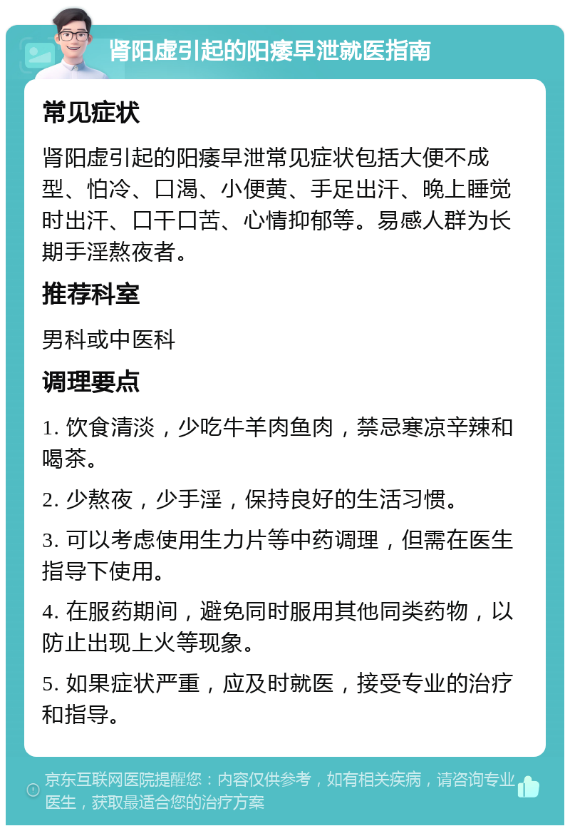 肾阳虚引起的阳痿早泄就医指南 常见症状 肾阳虚引起的阳痿早泄常见症状包括大便不成型、怕冷、口渴、小便黄、手足出汗、晚上睡觉时出汗、口干口苦、心情抑郁等。易感人群为长期手淫熬夜者。 推荐科室 男科或中医科 调理要点 1. 饮食清淡，少吃牛羊肉鱼肉，禁忌寒凉辛辣和喝茶。 2. 少熬夜，少手淫，保持良好的生活习惯。 3. 可以考虑使用生力片等中药调理，但需在医生指导下使用。 4. 在服药期间，避免同时服用其他同类药物，以防止出现上火等现象。 5. 如果症状严重，应及时就医，接受专业的治疗和指导。