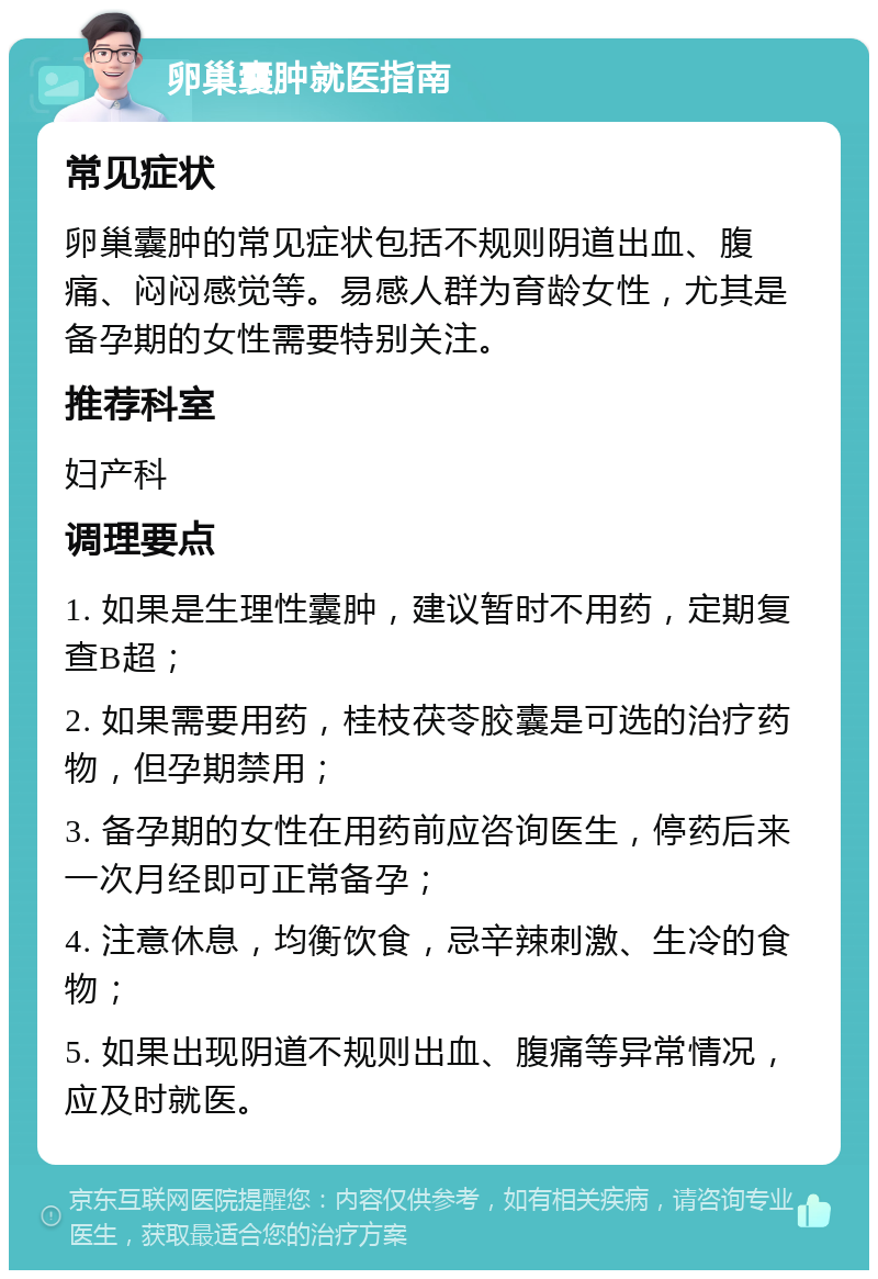 卵巢囊肿就医指南 常见症状 卵巢囊肿的常见症状包括不规则阴道出血、腹痛、闷闷感觉等。易感人群为育龄女性，尤其是备孕期的女性需要特别关注。 推荐科室 妇产科 调理要点 1. 如果是生理性囊肿，建议暂时不用药，定期复查B超； 2. 如果需要用药，桂枝茯苓胶囊是可选的治疗药物，但孕期禁用； 3. 备孕期的女性在用药前应咨询医生，停药后来一次月经即可正常备孕； 4. 注意休息，均衡饮食，忌辛辣刺激、生冷的食物； 5. 如果出现阴道不规则出血、腹痛等异常情况，应及时就医。