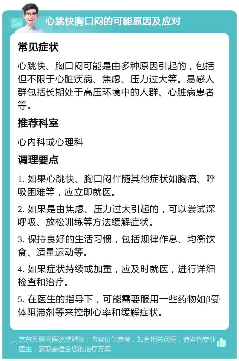 心跳快胸口闷的可能原因及应对 常见症状 心跳快、胸口闷可能是由多种原因引起的，包括但不限于心脏疾病、焦虑、压力过大等。易感人群包括长期处于高压环境中的人群、心脏病患者等。 推荐科室 心内科或心理科 调理要点 1. 如果心跳快、胸口闷伴随其他症状如胸痛、呼吸困难等，应立即就医。 2. 如果是由焦虑、压力过大引起的，可以尝试深呼吸、放松训练等方法缓解症状。 3. 保持良好的生活习惯，包括规律作息、均衡饮食、适量运动等。 4. 如果症状持续或加重，应及时就医，进行详细检查和治疗。 5. 在医生的指导下，可能需要服用一些药物如β受体阻滞剂等来控制心率和缓解症状。