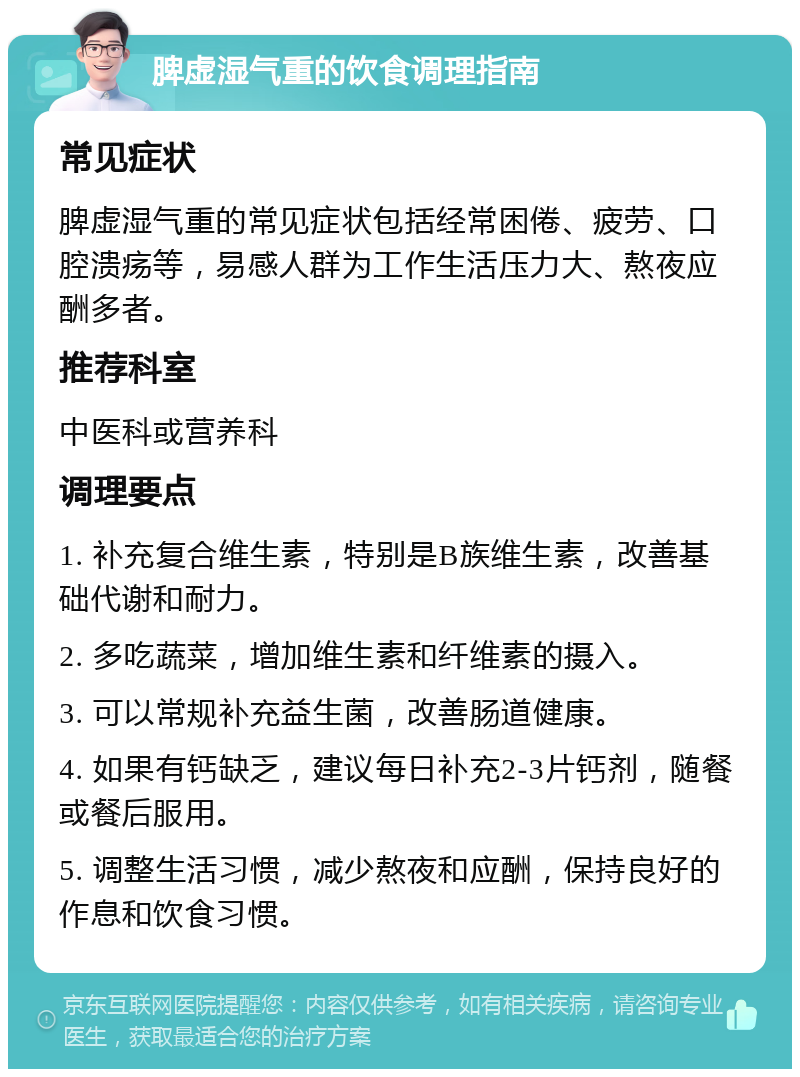 脾虚湿气重的饮食调理指南 常见症状 脾虚湿气重的常见症状包括经常困倦、疲劳、口腔溃疡等，易感人群为工作生活压力大、熬夜应酬多者。 推荐科室 中医科或营养科 调理要点 1. 补充复合维生素，特别是B族维生素，改善基础代谢和耐力。 2. 多吃蔬菜，增加维生素和纤维素的摄入。 3. 可以常规补充益生菌，改善肠道健康。 4. 如果有钙缺乏，建议每日补充2-3片钙剂，随餐或餐后服用。 5. 调整生活习惯，减少熬夜和应酬，保持良好的作息和饮食习惯。