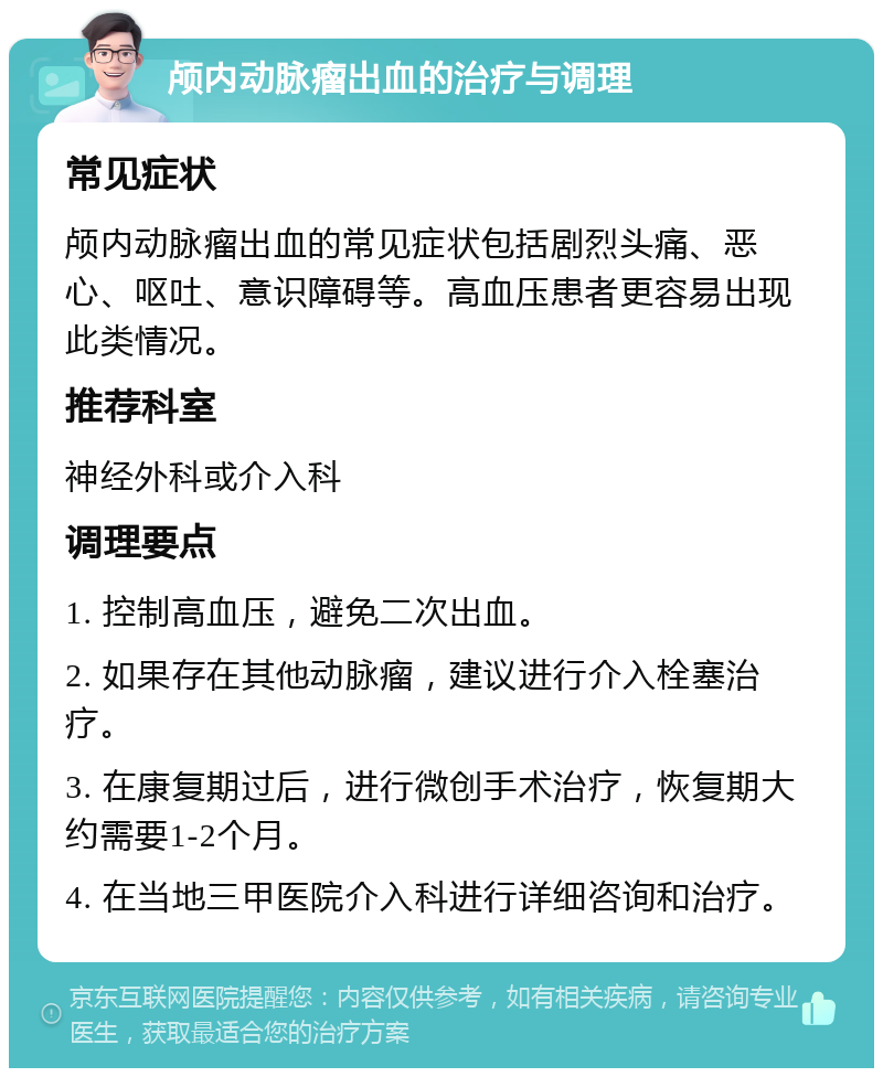 颅内动脉瘤出血的治疗与调理 常见症状 颅内动脉瘤出血的常见症状包括剧烈头痛、恶心、呕吐、意识障碍等。高血压患者更容易出现此类情况。 推荐科室 神经外科或介入科 调理要点 1. 控制高血压，避免二次出血。 2. 如果存在其他动脉瘤，建议进行介入栓塞治疗。 3. 在康复期过后，进行微创手术治疗，恢复期大约需要1-2个月。 4. 在当地三甲医院介入科进行详细咨询和治疗。