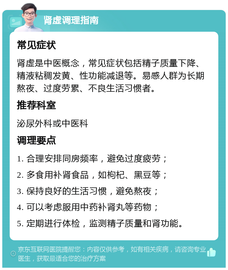 肾虚调理指南 常见症状 肾虚是中医概念，常见症状包括精子质量下降、精液粘稠发黄、性功能减退等。易感人群为长期熬夜、过度劳累、不良生活习惯者。 推荐科室 泌尿外科或中医科 调理要点 1. 合理安排同房频率，避免过度疲劳； 2. 多食用补肾食品，如枸杞、黑豆等； 3. 保持良好的生活习惯，避免熬夜； 4. 可以考虑服用中药补肾丸等药物； 5. 定期进行体检，监测精子质量和肾功能。