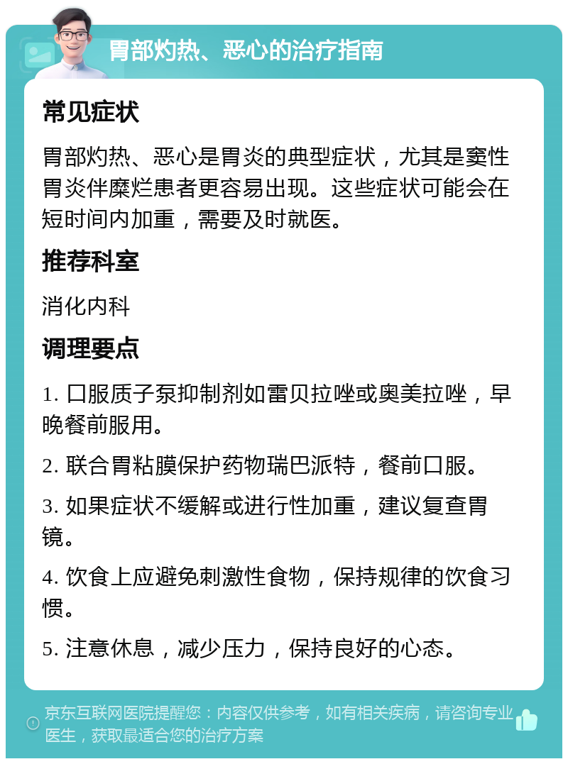 胃部灼热、恶心的治疗指南 常见症状 胃部灼热、恶心是胃炎的典型症状，尤其是窦性胃炎伴糜烂患者更容易出现。这些症状可能会在短时间内加重，需要及时就医。 推荐科室 消化内科 调理要点 1. 口服质子泵抑制剂如雷贝拉唑或奥美拉唑，早晚餐前服用。 2. 联合胃粘膜保护药物瑞巴派特，餐前口服。 3. 如果症状不缓解或进行性加重，建议复查胃镜。 4. 饮食上应避免刺激性食物，保持规律的饮食习惯。 5. 注意休息，减少压力，保持良好的心态。