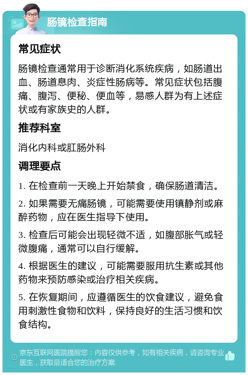 肠镜检查指南 常见症状 肠镜检查通常用于诊断消化系统疾病，如肠道出血、肠道息肉、炎症性肠病等。常见症状包括腹痛、腹泻、便秘、便血等，易感人群为有上述症状或有家族史的人群。 推荐科室 消化内科或肛肠外科 调理要点 1. 在检查前一天晚上开始禁食，确保肠道清洁。 2. 如果需要无痛肠镜，可能需要使用镇静剂或麻醉药物，应在医生指导下使用。 3. 检查后可能会出现轻微不适，如腹部胀气或轻微腹痛，通常可以自行缓解。 4. 根据医生的建议，可能需要服用抗生素或其他药物来预防感染或治疗相关疾病。 5. 在恢复期间，应遵循医生的饮食建议，避免食用刺激性食物和饮料，保持良好的生活习惯和饮食结构。