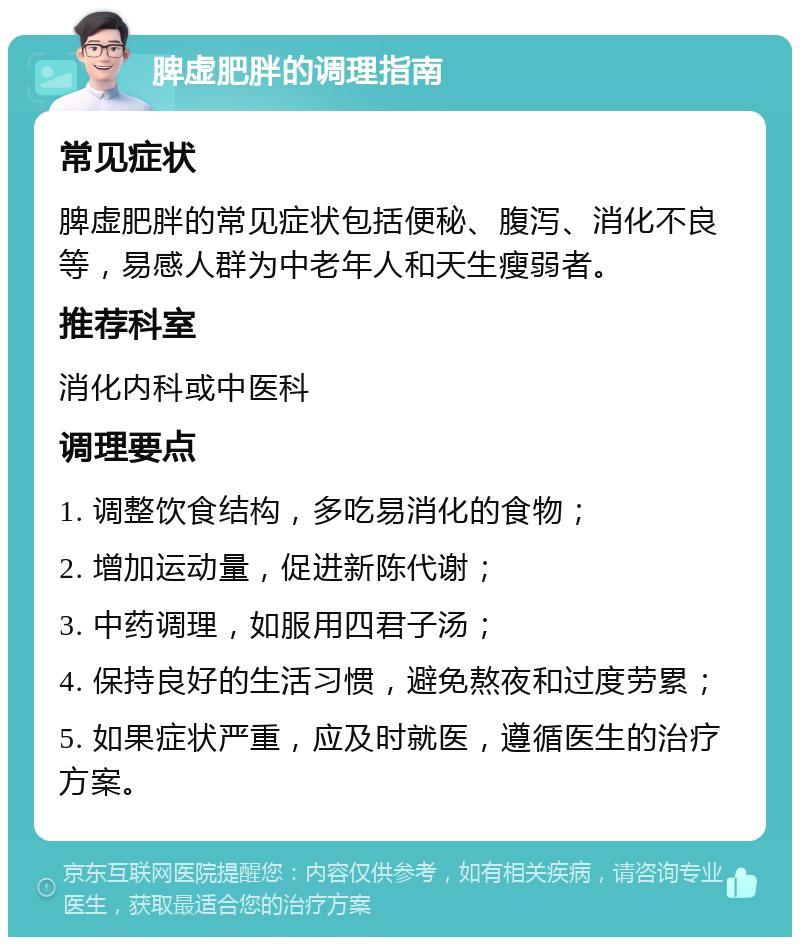 脾虚肥胖的调理指南 常见症状 脾虚肥胖的常见症状包括便秘、腹泻、消化不良等，易感人群为中老年人和天生瘦弱者。 推荐科室 消化内科或中医科 调理要点 1. 调整饮食结构，多吃易消化的食物； 2. 增加运动量，促进新陈代谢； 3. 中药调理，如服用四君子汤； 4. 保持良好的生活习惯，避免熬夜和过度劳累； 5. 如果症状严重，应及时就医，遵循医生的治疗方案。