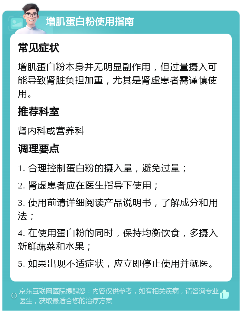 增肌蛋白粉使用指南 常见症状 增肌蛋白粉本身并无明显副作用，但过量摄入可能导致肾脏负担加重，尤其是肾虚患者需谨慎使用。 推荐科室 肾内科或营养科 调理要点 1. 合理控制蛋白粉的摄入量，避免过量； 2. 肾虚患者应在医生指导下使用； 3. 使用前请详细阅读产品说明书，了解成分和用法； 4. 在使用蛋白粉的同时，保持均衡饮食，多摄入新鲜蔬菜和水果； 5. 如果出现不适症状，应立即停止使用并就医。