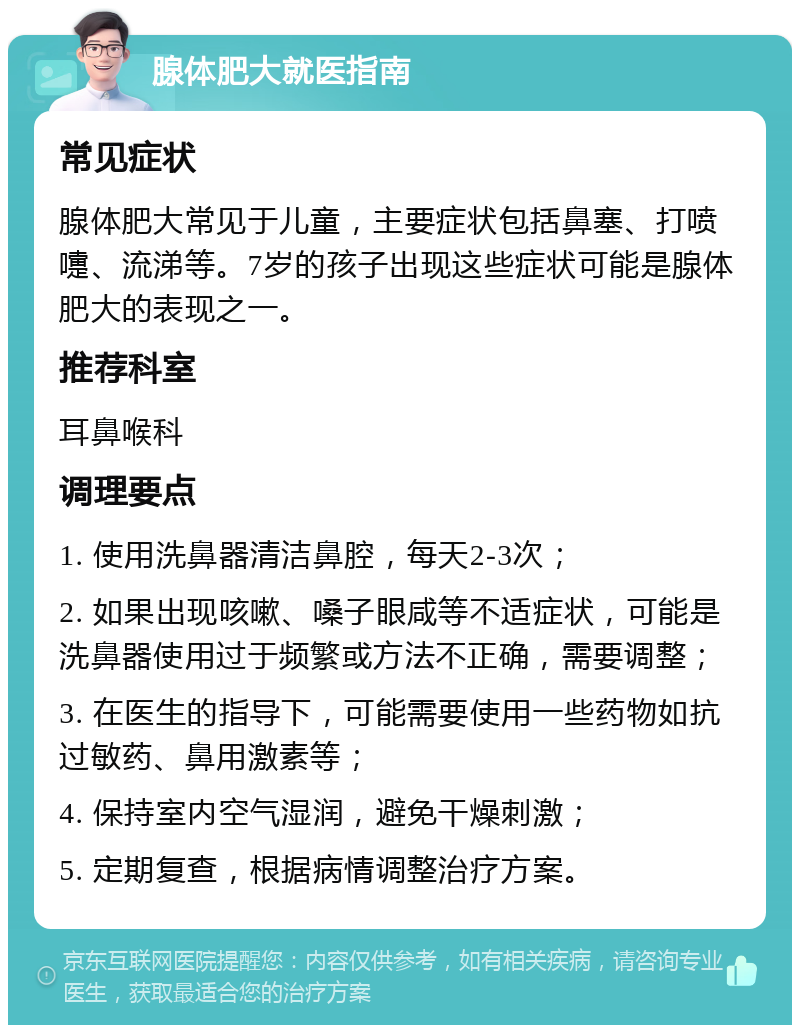 腺体肥大就医指南 常见症状 腺体肥大常见于儿童，主要症状包括鼻塞、打喷嚏、流涕等。7岁的孩子出现这些症状可能是腺体肥大的表现之一。 推荐科室 耳鼻喉科 调理要点 1. 使用洗鼻器清洁鼻腔，每天2-3次； 2. 如果出现咳嗽、嗓子眼咸等不适症状，可能是洗鼻器使用过于频繁或方法不正确，需要调整； 3. 在医生的指导下，可能需要使用一些药物如抗过敏药、鼻用激素等； 4. 保持室内空气湿润，避免干燥刺激； 5. 定期复查，根据病情调整治疗方案。