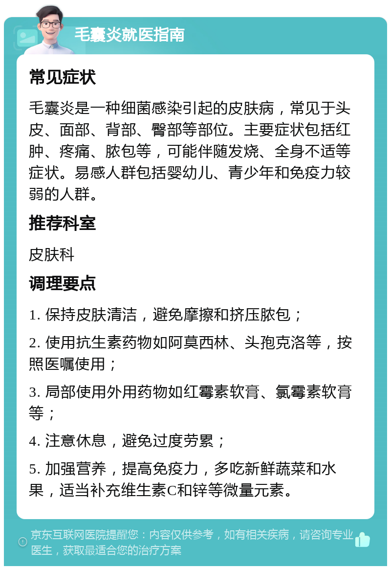 毛囊炎就医指南 常见症状 毛囊炎是一种细菌感染引起的皮肤病，常见于头皮、面部、背部、臀部等部位。主要症状包括红肿、疼痛、脓包等，可能伴随发烧、全身不适等症状。易感人群包括婴幼儿、青少年和免疫力较弱的人群。 推荐科室 皮肤科 调理要点 1. 保持皮肤清洁，避免摩擦和挤压脓包； 2. 使用抗生素药物如阿莫西林、头孢克洛等，按照医嘱使用； 3. 局部使用外用药物如红霉素软膏、氯霉素软膏等； 4. 注意休息，避免过度劳累； 5. 加强营养，提高免疫力，多吃新鲜蔬菜和水果，适当补充维生素C和锌等微量元素。