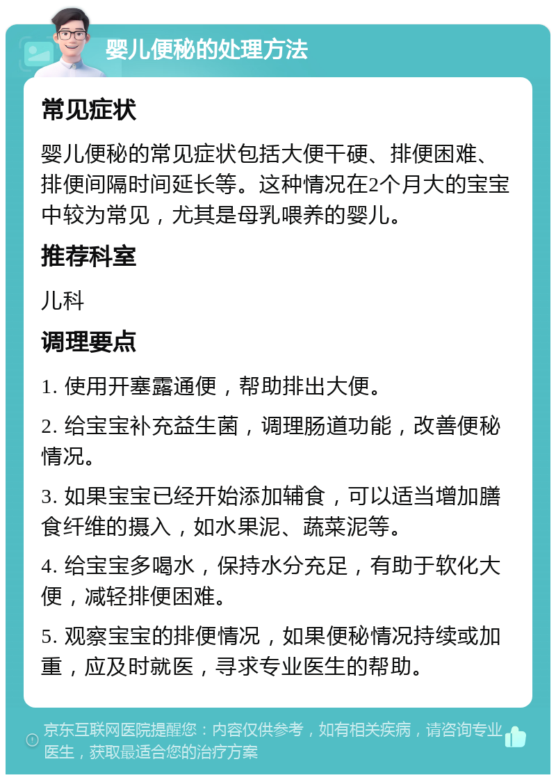 婴儿便秘的处理方法 常见症状 婴儿便秘的常见症状包括大便干硬、排便困难、排便间隔时间延长等。这种情况在2个月大的宝宝中较为常见，尤其是母乳喂养的婴儿。 推荐科室 儿科 调理要点 1. 使用开塞露通便，帮助排出大便。 2. 给宝宝补充益生菌，调理肠道功能，改善便秘情况。 3. 如果宝宝已经开始添加辅食，可以适当增加膳食纤维的摄入，如水果泥、蔬菜泥等。 4. 给宝宝多喝水，保持水分充足，有助于软化大便，减轻排便困难。 5. 观察宝宝的排便情况，如果便秘情况持续或加重，应及时就医，寻求专业医生的帮助。