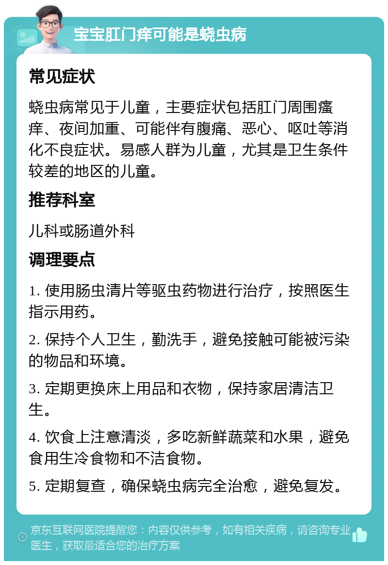 宝宝肛门痒可能是蛲虫病 常见症状 蛲虫病常见于儿童，主要症状包括肛门周围瘙痒、夜间加重、可能伴有腹痛、恶心、呕吐等消化不良症状。易感人群为儿童，尤其是卫生条件较差的地区的儿童。 推荐科室 儿科或肠道外科 调理要点 1. 使用肠虫清片等驱虫药物进行治疗，按照医生指示用药。 2. 保持个人卫生，勤洗手，避免接触可能被污染的物品和环境。 3. 定期更换床上用品和衣物，保持家居清洁卫生。 4. 饮食上注意清淡，多吃新鲜蔬菜和水果，避免食用生冷食物和不洁食物。 5. 定期复查，确保蛲虫病完全治愈，避免复发。