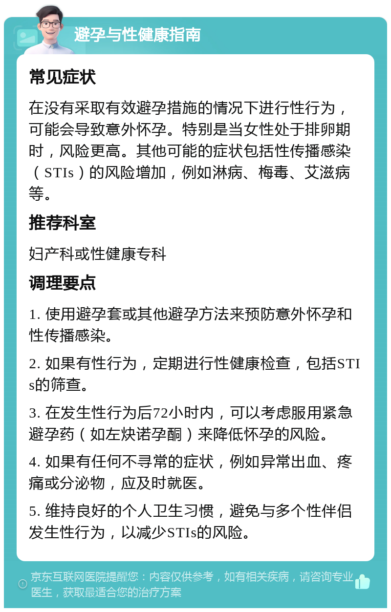 避孕与性健康指南 常见症状 在没有采取有效避孕措施的情况下进行性行为，可能会导致意外怀孕。特别是当女性处于排卵期时，风险更高。其他可能的症状包括性传播感染（STIs）的风险增加，例如淋病、梅毒、艾滋病等。 推荐科室 妇产科或性健康专科 调理要点 1. 使用避孕套或其他避孕方法来预防意外怀孕和性传播感染。 2. 如果有性行为，定期进行性健康检查，包括STIs的筛查。 3. 在发生性行为后72小时内，可以考虑服用紧急避孕药（如左炔诺孕酮）来降低怀孕的风险。 4. 如果有任何不寻常的症状，例如异常出血、疼痛或分泌物，应及时就医。 5. 维持良好的个人卫生习惯，避免与多个性伴侣发生性行为，以减少STIs的风险。