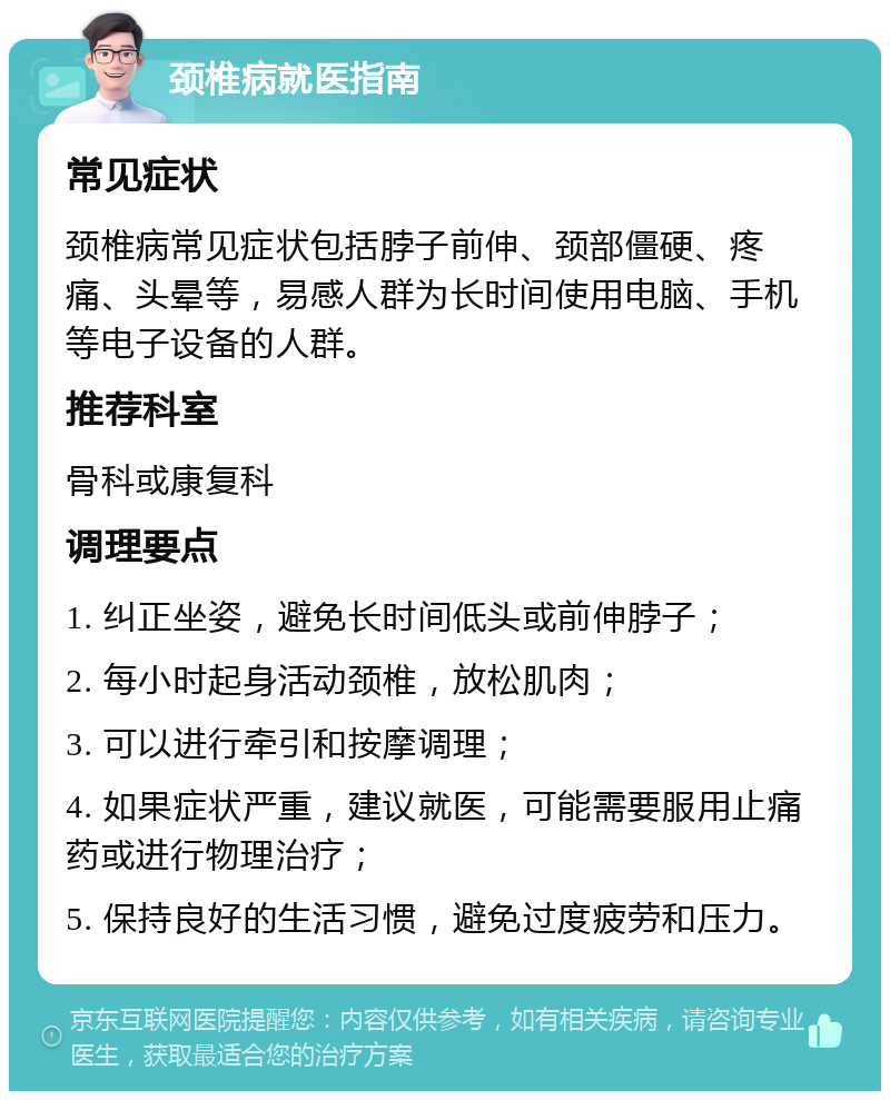 颈椎病就医指南 常见症状 颈椎病常见症状包括脖子前伸、颈部僵硬、疼痛、头晕等，易感人群为长时间使用电脑、手机等电子设备的人群。 推荐科室 骨科或康复科 调理要点 1. 纠正坐姿，避免长时间低头或前伸脖子； 2. 每小时起身活动颈椎，放松肌肉； 3. 可以进行牵引和按摩调理； 4. 如果症状严重，建议就医，可能需要服用止痛药或进行物理治疗； 5. 保持良好的生活习惯，避免过度疲劳和压力。