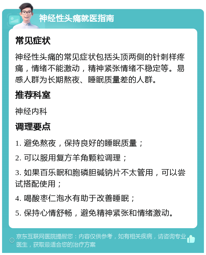 神经性头痛就医指南 常见症状 神经性头痛的常见症状包括头顶两侧的针刺样疼痛，情绪不能激动，精神紧张情绪不稳定等。易感人群为长期熬夜、睡眠质量差的人群。 推荐科室 神经内科 调理要点 1. 避免熬夜，保持良好的睡眠质量； 2. 可以服用复方羊角颗粒调理； 3. 如果百乐眠和胞磷胆碱钠片不太管用，可以尝试搭配使用； 4. 喝酸枣仁泡水有助于改善睡眠； 5. 保持心情舒畅，避免精神紧张和情绪激动。