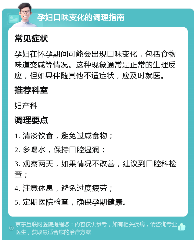 孕妇口味变化的调理指南 常见症状 孕妇在怀孕期间可能会出现口味变化，包括食物味道变咸等情况。这种现象通常是正常的生理反应，但如果伴随其他不适症状，应及时就医。 推荐科室 妇产科 调理要点 1. 清淡饮食，避免过咸食物； 2. 多喝水，保持口腔湿润； 3. 观察两天，如果情况不改善，建议到口腔科检查； 4. 注意休息，避免过度疲劳； 5. 定期医院检查，确保孕期健康。