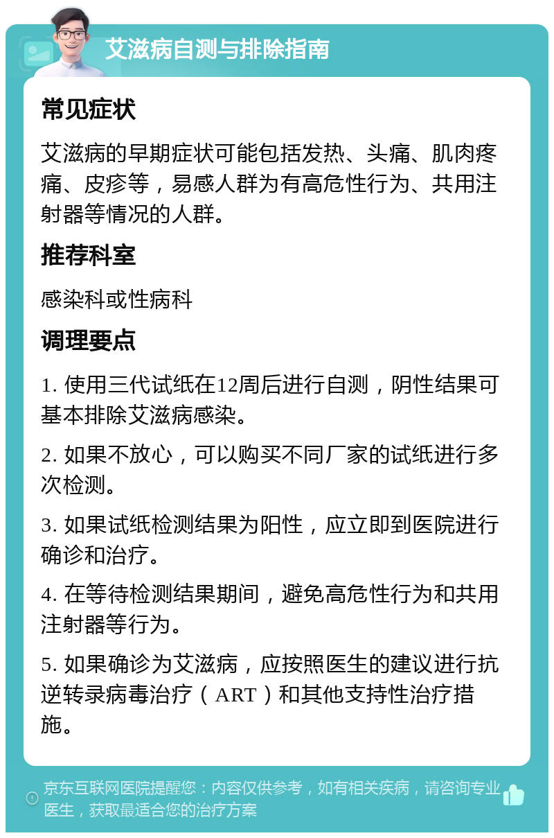 艾滋病自测与排除指南 常见症状 艾滋病的早期症状可能包括发热、头痛、肌肉疼痛、皮疹等，易感人群为有高危性行为、共用注射器等情况的人群。 推荐科室 感染科或性病科 调理要点 1. 使用三代试纸在12周后进行自测，阴性结果可基本排除艾滋病感染。 2. 如果不放心，可以购买不同厂家的试纸进行多次检测。 3. 如果试纸检测结果为阳性，应立即到医院进行确诊和治疗。 4. 在等待检测结果期间，避免高危性行为和共用注射器等行为。 5. 如果确诊为艾滋病，应按照医生的建议进行抗逆转录病毒治疗（ART）和其他支持性治疗措施。