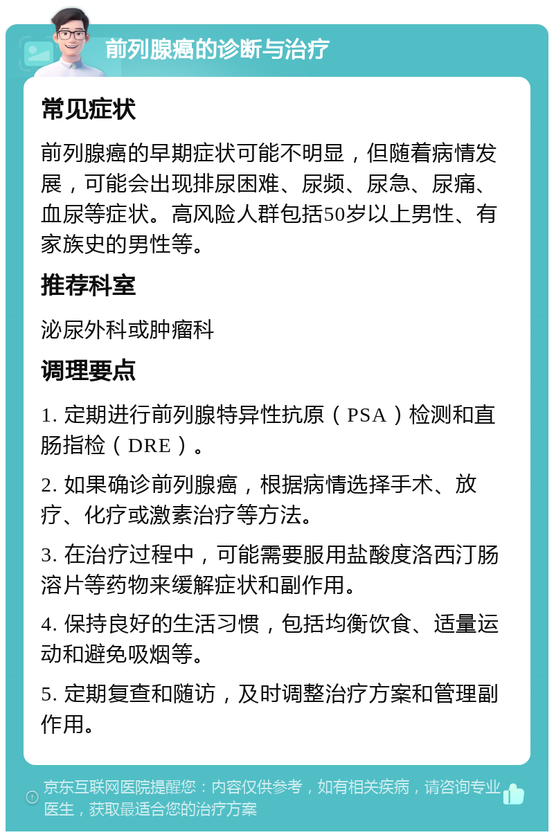 前列腺癌的诊断与治疗 常见症状 前列腺癌的早期症状可能不明显，但随着病情发展，可能会出现排尿困难、尿频、尿急、尿痛、血尿等症状。高风险人群包括50岁以上男性、有家族史的男性等。 推荐科室 泌尿外科或肿瘤科 调理要点 1. 定期进行前列腺特异性抗原（PSA）检测和直肠指检（DRE）。 2. 如果确诊前列腺癌，根据病情选择手术、放疗、化疗或激素治疗等方法。 3. 在治疗过程中，可能需要服用盐酸度洛西汀肠溶片等药物来缓解症状和副作用。 4. 保持良好的生活习惯，包括均衡饮食、适量运动和避免吸烟等。 5. 定期复查和随访，及时调整治疗方案和管理副作用。