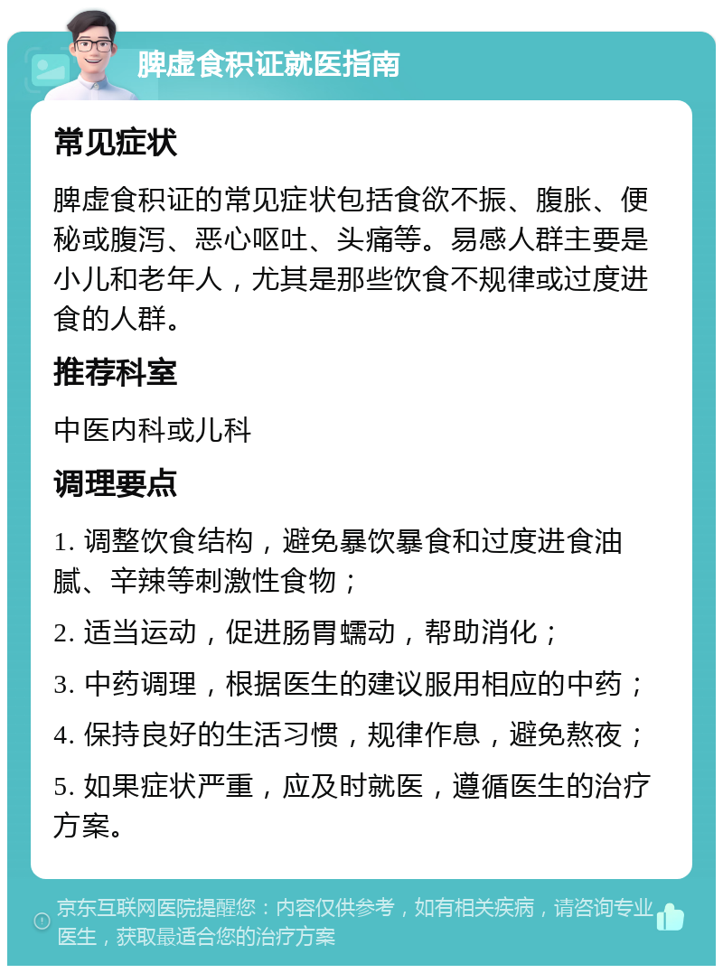 脾虚食积证就医指南 常见症状 脾虚食积证的常见症状包括食欲不振、腹胀、便秘或腹泻、恶心呕吐、头痛等。易感人群主要是小儿和老年人，尤其是那些饮食不规律或过度进食的人群。 推荐科室 中医内科或儿科 调理要点 1. 调整饮食结构，避免暴饮暴食和过度进食油腻、辛辣等刺激性食物； 2. 适当运动，促进肠胃蠕动，帮助消化； 3. 中药调理，根据医生的建议服用相应的中药； 4. 保持良好的生活习惯，规律作息，避免熬夜； 5. 如果症状严重，应及时就医，遵循医生的治疗方案。