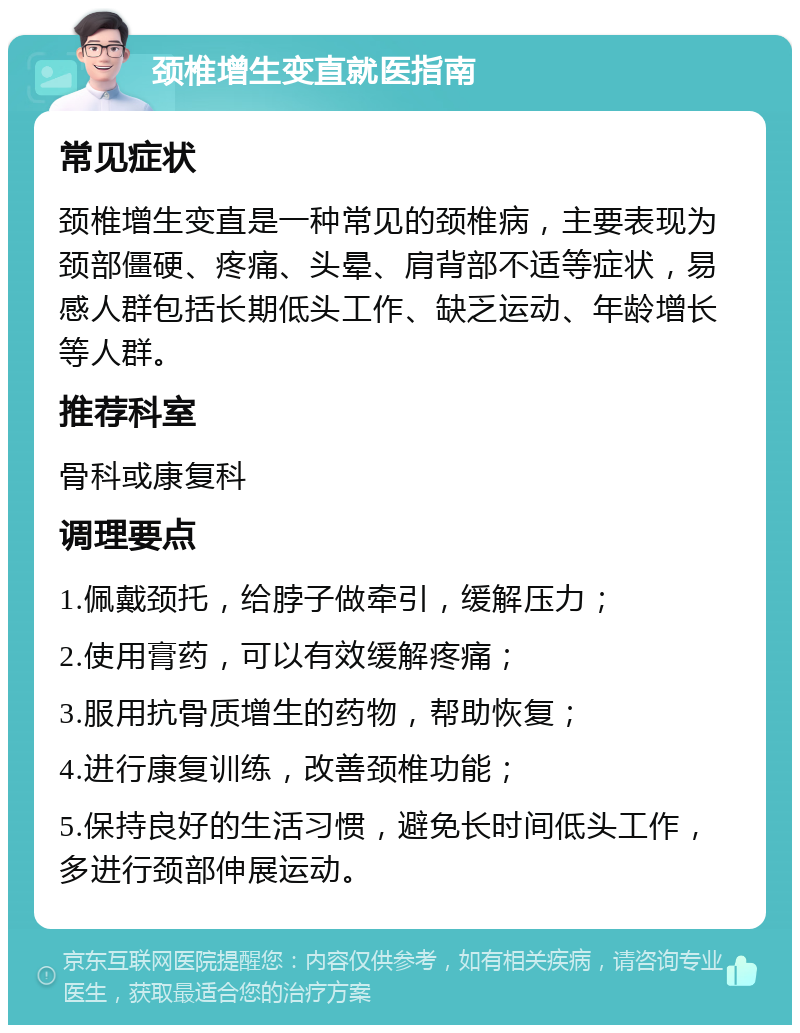 颈椎增生变直就医指南 常见症状 颈椎增生变直是一种常见的颈椎病，主要表现为颈部僵硬、疼痛、头晕、肩背部不适等症状，易感人群包括长期低头工作、缺乏运动、年龄增长等人群。 推荐科室 骨科或康复科 调理要点 1.佩戴颈托，给脖子做牵引，缓解压力； 2.使用膏药，可以有效缓解疼痛； 3.服用抗骨质增生的药物，帮助恢复； 4.进行康复训练，改善颈椎功能； 5.保持良好的生活习惯，避免长时间低头工作，多进行颈部伸展运动。