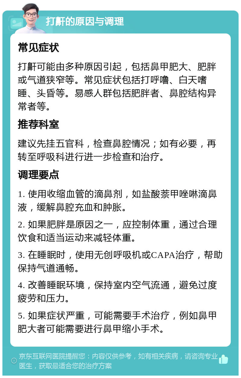 打鼾的原因与调理 常见症状 打鼾可能由多种原因引起，包括鼻甲肥大、肥胖或气道狭窄等。常见症状包括打呼噜、白天嗜睡、头昏等。易感人群包括肥胖者、鼻腔结构异常者等。 推荐科室 建议先挂五官科，检查鼻腔情况；如有必要，再转至呼吸科进行进一步检查和治疗。 调理要点 1. 使用收缩血管的滴鼻剂，如盐酸萘甲唑啉滴鼻液，缓解鼻腔充血和肿胀。 2. 如果肥胖是原因之一，应控制体重，通过合理饮食和适当运动来减轻体重。 3. 在睡眠时，使用无创呼吸机或CAPA治疗，帮助保持气道通畅。 4. 改善睡眠环境，保持室内空气流通，避免过度疲劳和压力。 5. 如果症状严重，可能需要手术治疗，例如鼻甲肥大者可能需要进行鼻甲缩小手术。