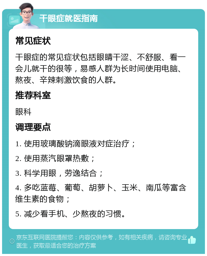 干眼症就医指南 常见症状 干眼症的常见症状包括眼睛干涩、不舒服、看一会儿就干的很等，易感人群为长时间使用电脑、熬夜、辛辣刺激饮食的人群。 推荐科室 眼科 调理要点 1. 使用玻璃酸钠滴眼液对症治疗； 2. 使用蒸汽眼罩热敷； 3. 科学用眼，劳逸结合； 4. 多吃蓝莓、葡萄、胡萝卜、玉米、南瓜等富含维生素的食物； 5. 减少看手机、少熬夜的习惯。