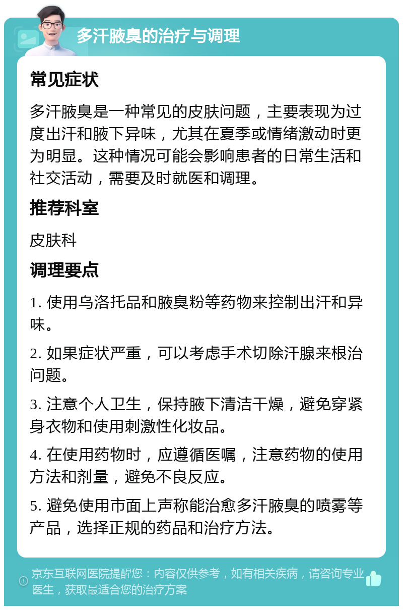 多汗腋臭的治疗与调理 常见症状 多汗腋臭是一种常见的皮肤问题，主要表现为过度出汗和腋下异味，尤其在夏季或情绪激动时更为明显。这种情况可能会影响患者的日常生活和社交活动，需要及时就医和调理。 推荐科室 皮肤科 调理要点 1. 使用乌洛托品和腋臭粉等药物来控制出汗和异味。 2. 如果症状严重，可以考虑手术切除汗腺来根治问题。 3. 注意个人卫生，保持腋下清洁干燥，避免穿紧身衣物和使用刺激性化妆品。 4. 在使用药物时，应遵循医嘱，注意药物的使用方法和剂量，避免不良反应。 5. 避免使用市面上声称能治愈多汗腋臭的喷雾等产品，选择正规的药品和治疗方法。