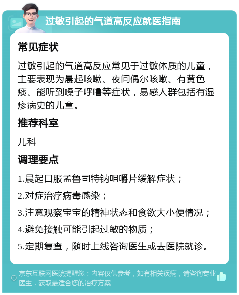 过敏引起的气道高反应就医指南 常见症状 过敏引起的气道高反应常见于过敏体质的儿童，主要表现为晨起咳嗽、夜间偶尔咳嗽、有黄色痰、能听到嗓子呼噜等症状，易感人群包括有湿疹病史的儿童。 推荐科室 儿科 调理要点 1.晨起口服孟鲁司特钠咀嚼片缓解症状； 2.对症治疗病毒感染； 3.注意观察宝宝的精神状态和食欲大小便情况； 4.避免接触可能引起过敏的物质； 5.定期复查，随时上线咨询医生或去医院就诊。