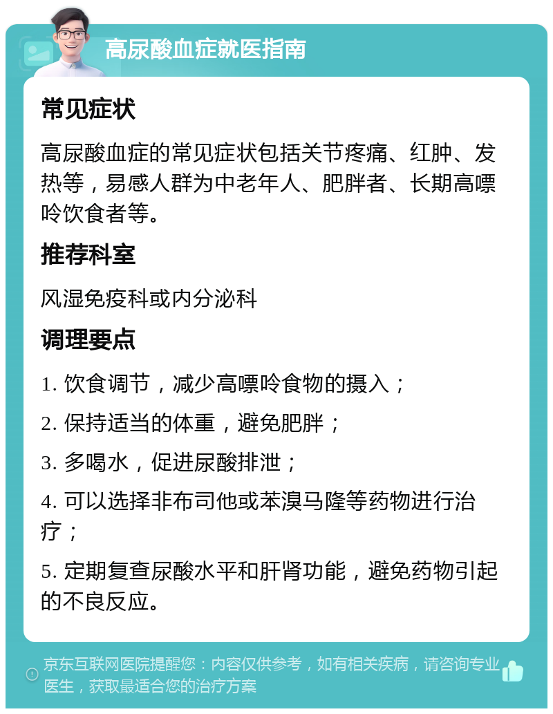 高尿酸血症就医指南 常见症状 高尿酸血症的常见症状包括关节疼痛、红肿、发热等，易感人群为中老年人、肥胖者、长期高嘌呤饮食者等。 推荐科室 风湿免疫科或内分泌科 调理要点 1. 饮食调节，减少高嘌呤食物的摄入； 2. 保持适当的体重，避免肥胖； 3. 多喝水，促进尿酸排泄； 4. 可以选择非布司他或苯溴马隆等药物进行治疗； 5. 定期复查尿酸水平和肝肾功能，避免药物引起的不良反应。