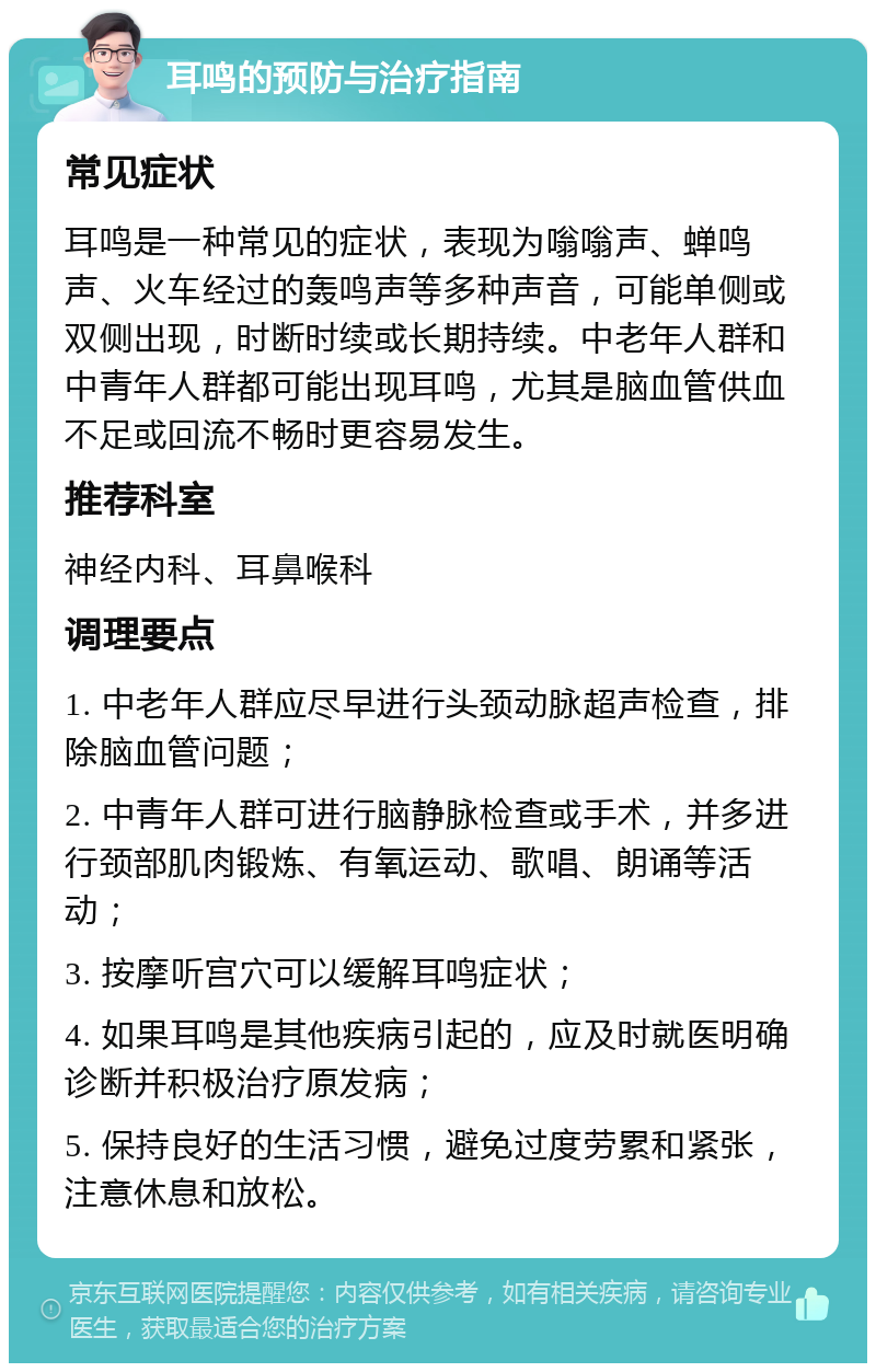 耳鸣的预防与治疗指南 常见症状 耳鸣是一种常见的症状，表现为嗡嗡声、蝉鸣声、火车经过的轰鸣声等多种声音，可能单侧或双侧出现，时断时续或长期持续。中老年人群和中青年人群都可能出现耳鸣，尤其是脑血管供血不足或回流不畅时更容易发生。 推荐科室 神经内科、耳鼻喉科 调理要点 1. 中老年人群应尽早进行头颈动脉超声检查，排除脑血管问题； 2. 中青年人群可进行脑静脉检查或手术，并多进行颈部肌肉锻炼、有氧运动、歌唱、朗诵等活动； 3. 按摩听宫穴可以缓解耳鸣症状； 4. 如果耳鸣是其他疾病引起的，应及时就医明确诊断并积极治疗原发病； 5. 保持良好的生活习惯，避免过度劳累和紧张，注意休息和放松。